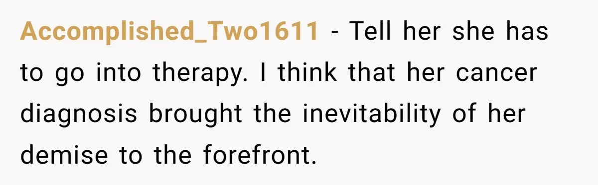 Accomplished_Two1611 − Tell her she has to go into therapy. I think that her cancer diagnosis brought the inevitability of her demise to the forefront.