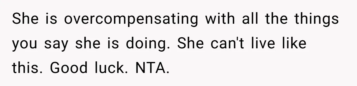 She is overcompensating with all the things you say she is doing. She can't live like this. Good luck. NTA.