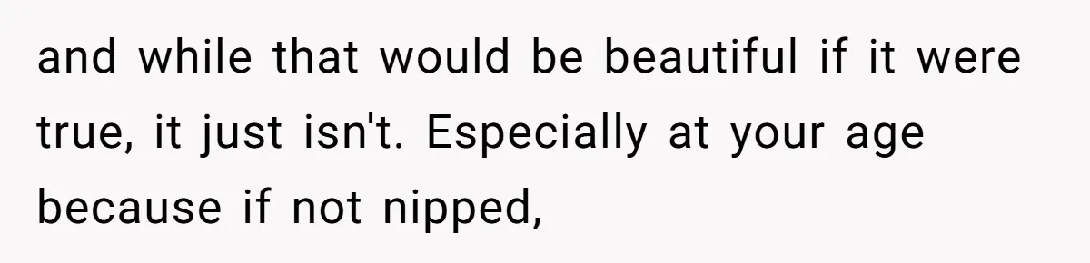 and while that would be beautiful if it were true, it just isn't. Especially at your age because if not nipped,