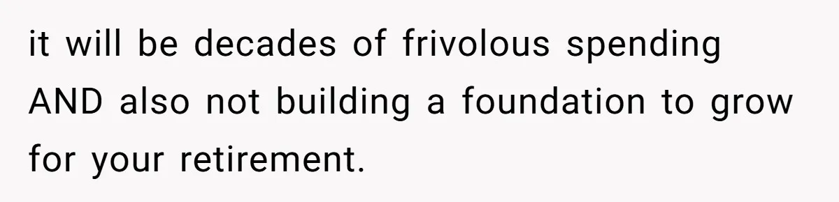 it will be decades of frivolous spending AND also not building a foundation to grow for your retirement.