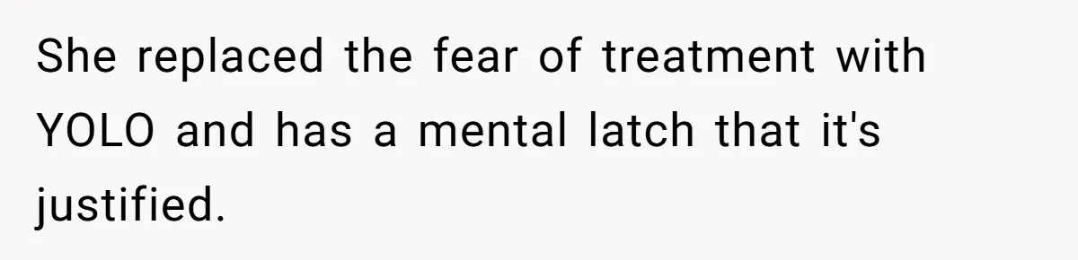 She replaced the fear of treatment with YOLO and has a mental latch that it's justified.