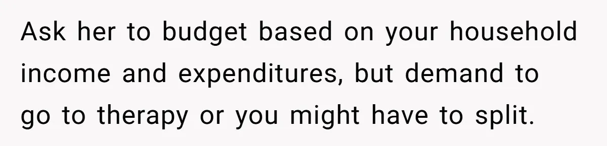 Ask her to budget based on your household income and expenditures, but demand to go to therapy or you might have to split.