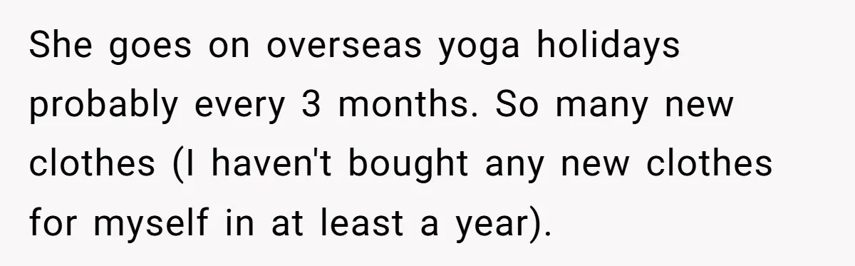 She goes on overseas yoga holidays probably every 3 months. So many new clothes (I haven't bought any new clothes for myself in at least a year).