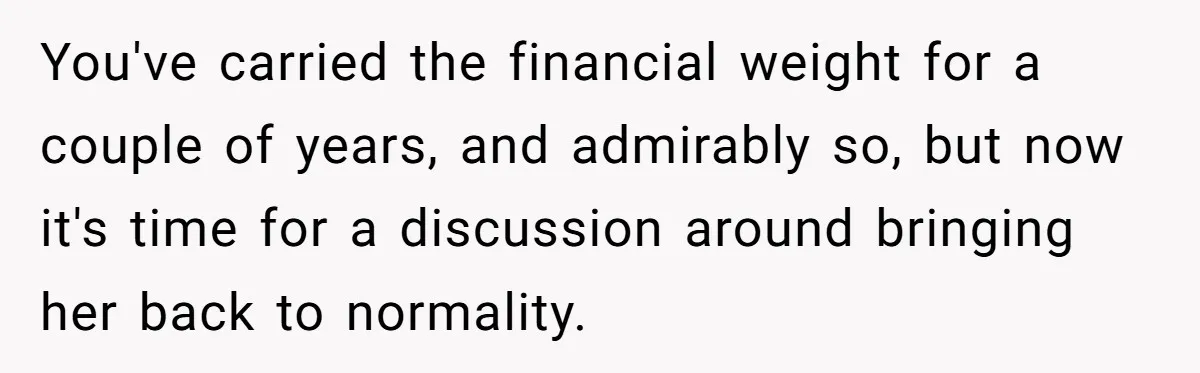 You've carried the financial weight for a couple of years, and admirably so, but now it's time for a discussion around bringing her back to normality.