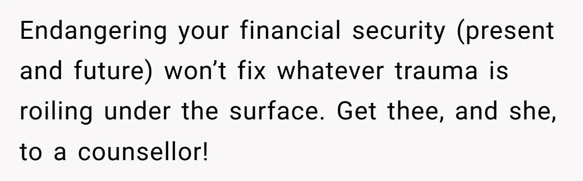 Endangering your financial security (present and future) won’t fix whatever trauma is roiling under the surface. Get thee, and she, to a counsellor!