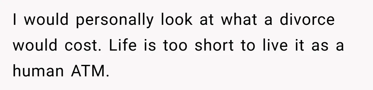 I would personally look at what a divorce would cost. Life is too short to live it as a human ATM.