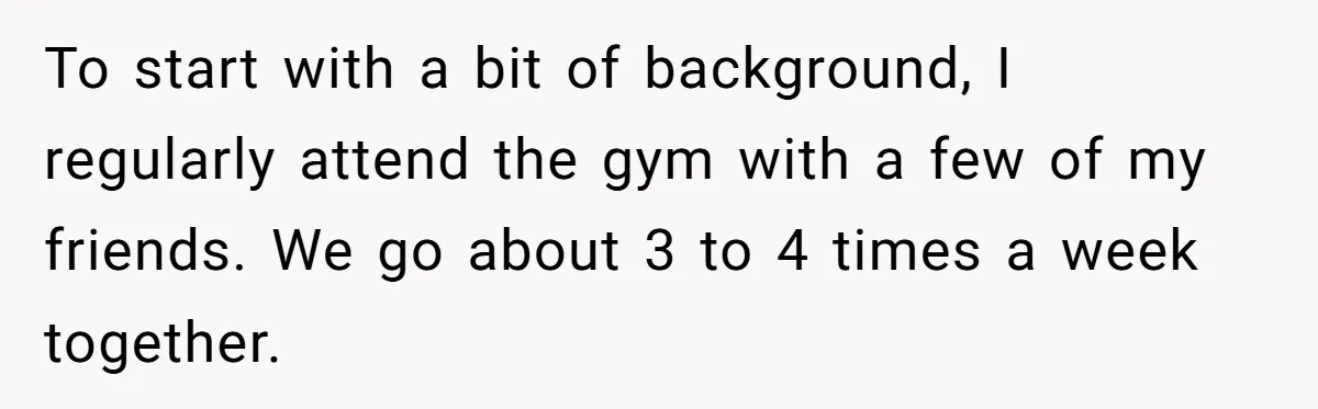 To start with a bit of background, I regularly attend the gym with a few of my friends. We go about 3 to 4 times a week together.
