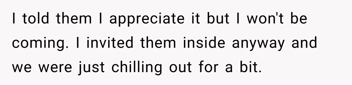 I told them I appreciate it but I won't be coming. I invited them inside anyway and we were just chilling out for a bit.