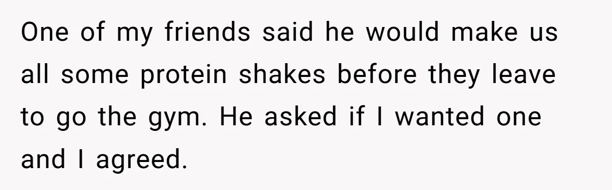 One of my friends said he would make us all some protein shakes before they leave to go the gym. He asked if I wanted one and I agreed.