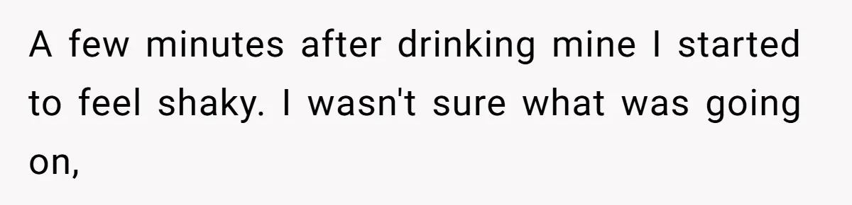 A few minutes after drinking mine I started to feel shaky. I wasn't sure what was going on,