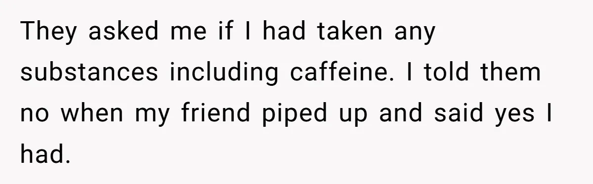 They asked me if I had taken any substances including caffeine. I told them no when my friend piped up and said yes I had.