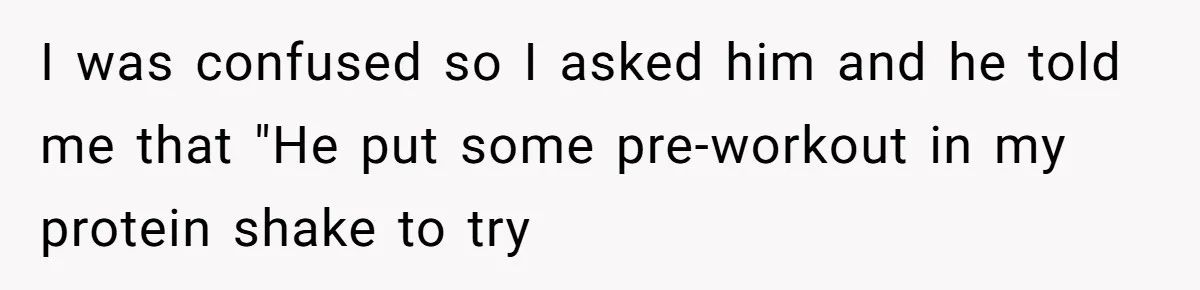 I was confused so I asked him and he told me that "He put some pre-workout in my protein shake to try