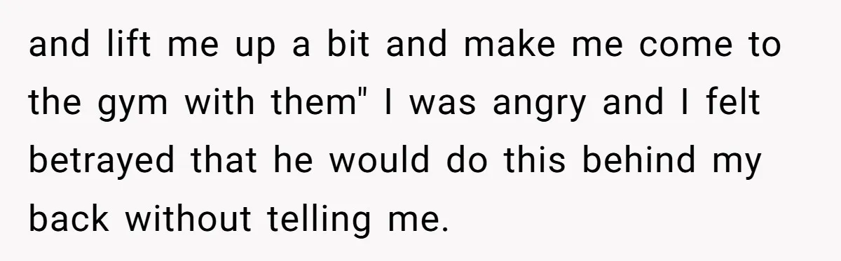 and lift me up a bit and make me come to the gym with them" I was angry and I felt betrayed that he would do this behind my back...