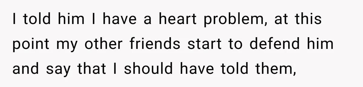 I told him I have a heart problem, at this point my other friends start to defend him and say that I should have told them,