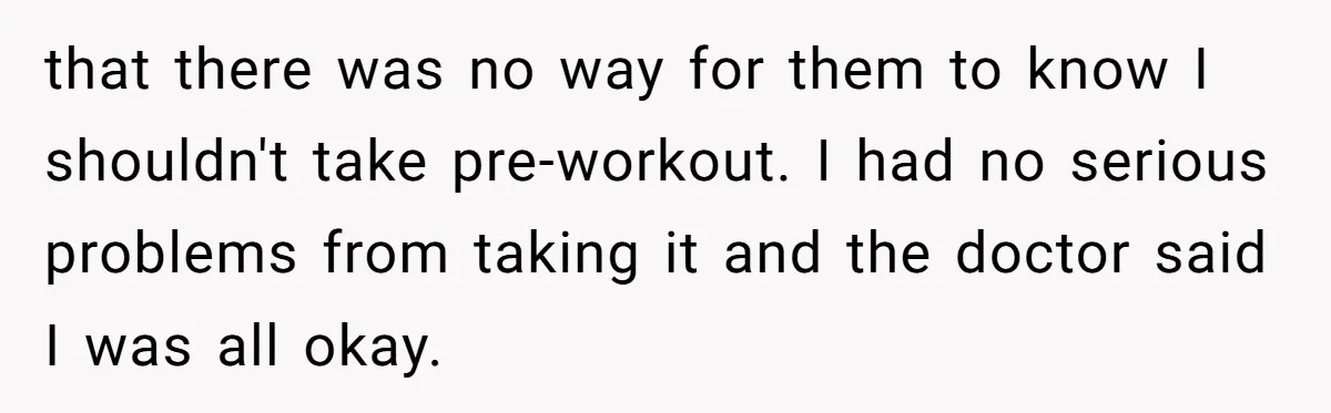 that there was no way for them to know I shouldn't take pre-workout. I had no serious problems from taking it and the doctor said I was all okay.