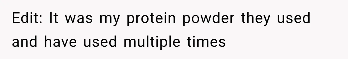 Edit: It was my protein powder they used and have used multiple times