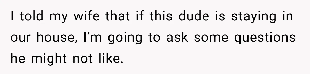 I told my wife that if this dude is staying in our house, I’m going to ask some questions he might not like.