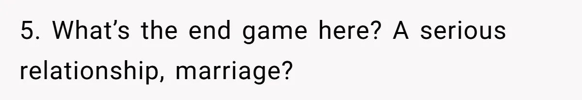 5. What’s the end game here? A serious relationship, marriage?