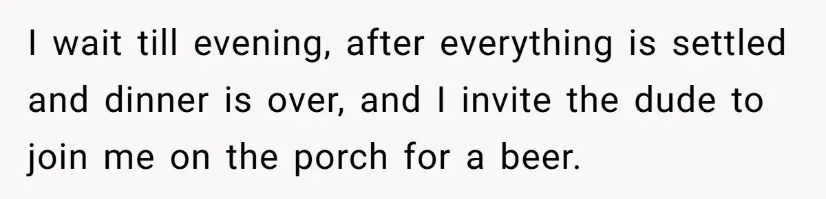 I wait till evening, after everything is settled and dinner is over, and I invite the dude to join me on the porch for a beer.