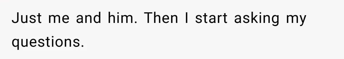 Just me and him. Then I start asking my questions.