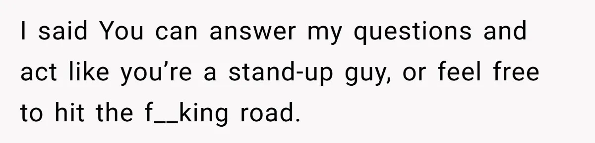 I said You can answer my questions and act like you’re a stand-up guy, or feel free to hit the f__king road.