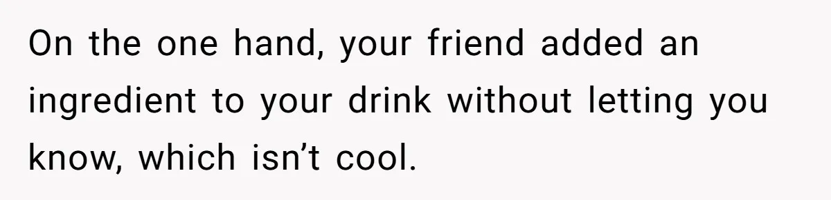 On the one hand, your friend added an ingredient to your drink without letting you know, which isn’t cool.