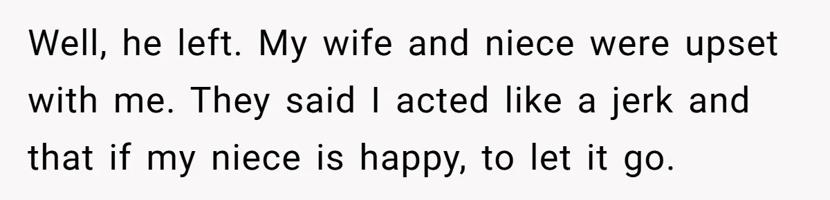 Well, he left. My wife and niece were upset with me. They said I acted like a jerk and that if my niece is happy, to let it go.