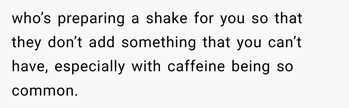 who’s preparing a shake for you so that they don’t add something that you can’t have, especially with caffeine being so common.