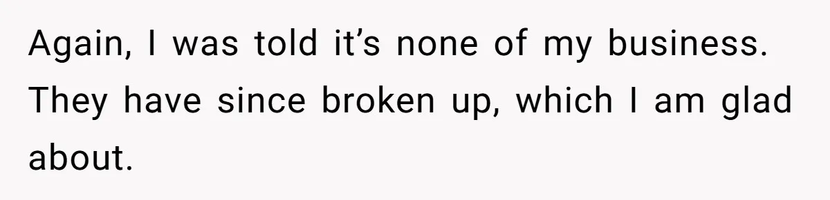 Again, I was told it’s none of my business. They have since broken up, which I am glad about.