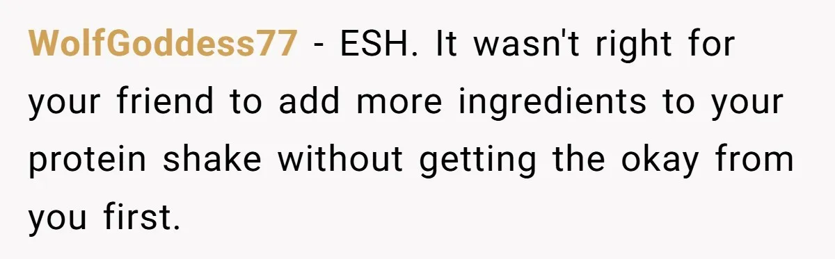 WolfGoddess77 − ESH. It wasn't right for your friend to add more ingredients to your protein shake without getting the okay from you first.