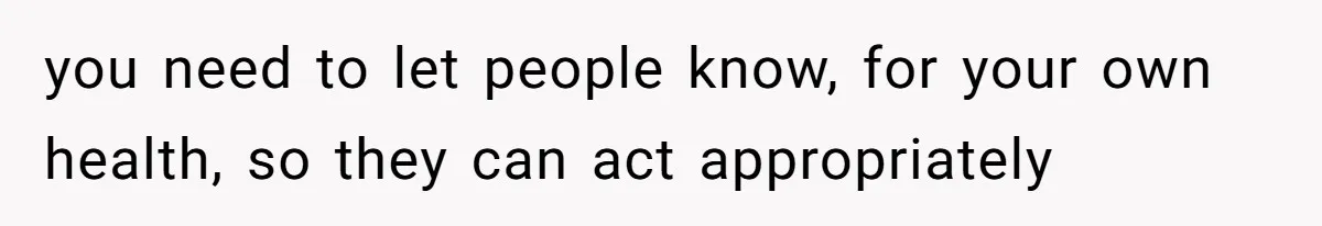 you need to let people know, for your own health, so they can act appropriately