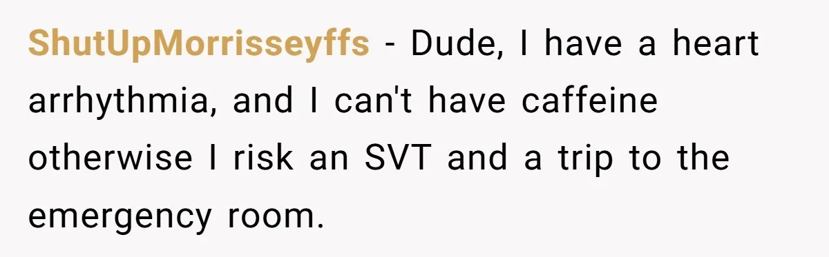 ShutUpMorrisseyffs − Dude, I have a heart arrhythmia, and I can't have caffeine otherwise I risk an SVT and a trip to the emergency room.