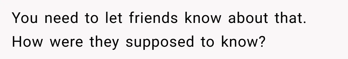 You need to let friends know about that. How were they supposed to know?
