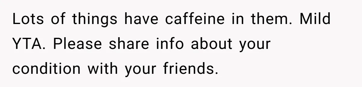 Lots of things have caffeine in them. Mild YTA. Please share info about your condition with your friends.