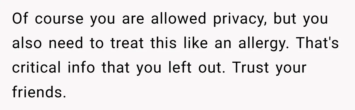 Of course you are allowed privacy, but you also need to treat this like an allergy. That's critical info that you left out. Trust your friends.