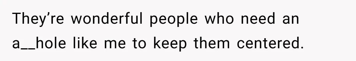 They’re wonderful people who need an a__hole like me to keep them centered.