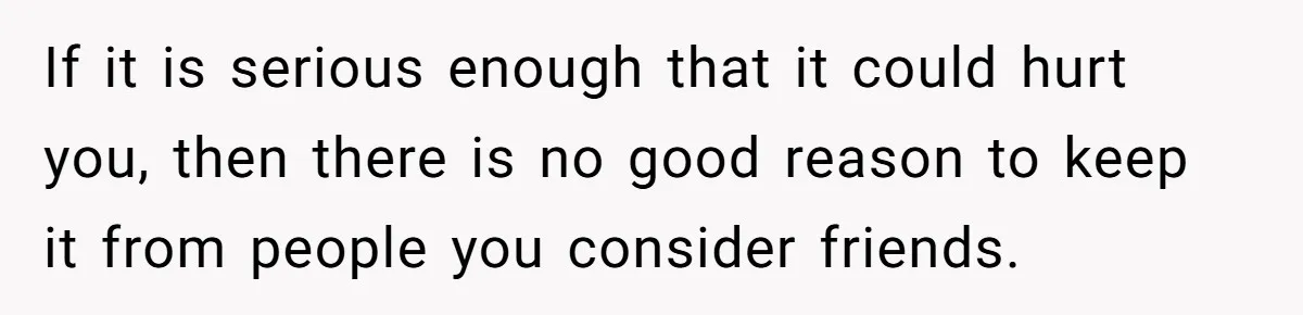 If it is serious enough that it could hurt you, then there is no good reason to keep it from people you consider friends.