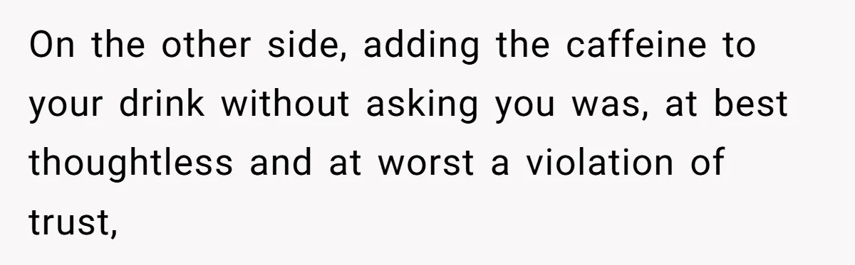 On the other side, adding the caffeine to your drink without asking you was, at best thoughtless and at worst a violation of trust,