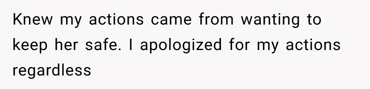 Knew my actions came from wanting to keep her safe. I apologized for my actions regardless
