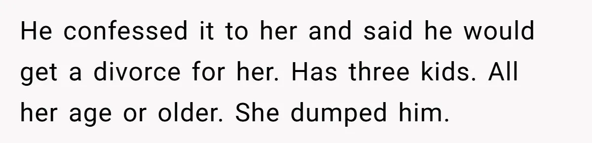 He confessed it to her and said he would get a divorce for her. Has three kids. All her age or older. She dumped him.