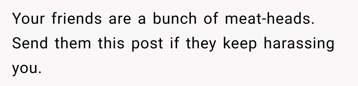 Your friends are a bunch of meat-heads. Send them this post if they keep harassing you.