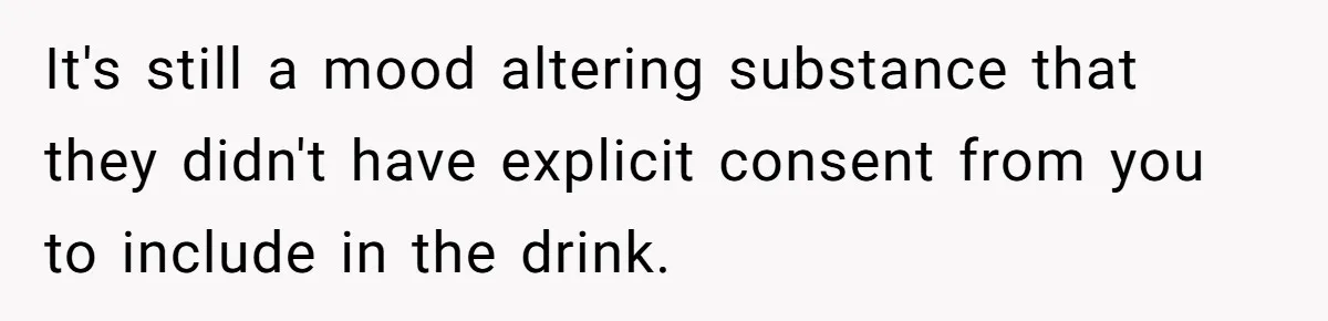 It's still a mood altering substance that they didn't have explicit consent from you to include in the drink.