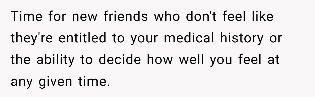 Time for new friends who don't feel like they're entitled to your medical history or the ability to decide how well you feel at any given time.