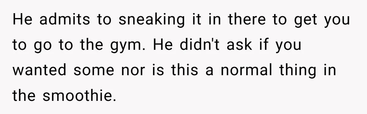 He admits to sneaking it in there to get you to go to the gym. He didn't ask if you wanted some nor is this a normal thing in the...