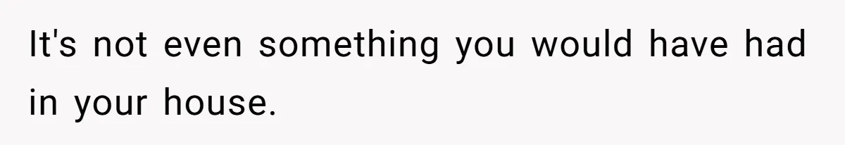 It's not even something you would have had in your house.