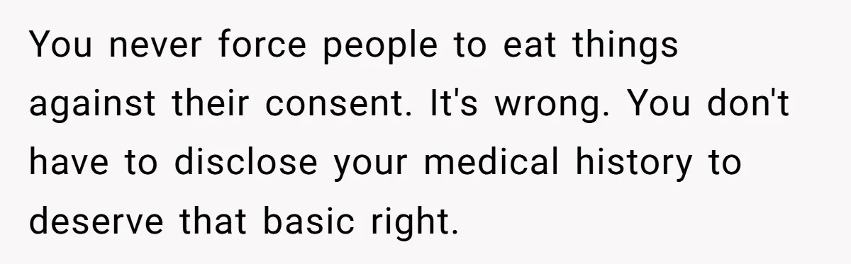 You never force people to eat things against their consent. It's wrong. You don't have to disclose your medical history to deserve that basic right.