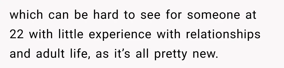 which can be hard to see for someone at 22 with little experience with relationships and adult life, as it’s all pretty new.