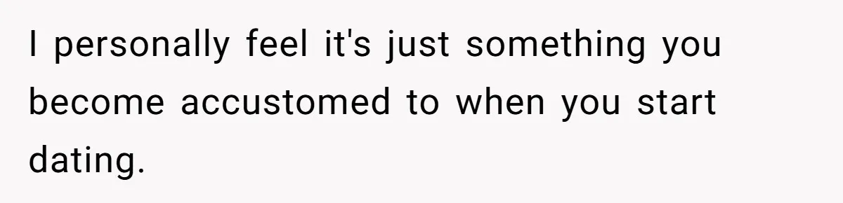 I personally feel it's just something you become accustomed to when you start dating.