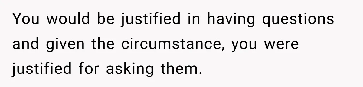 You would be justified in having questions and given the circumstance, you were justified for asking them.