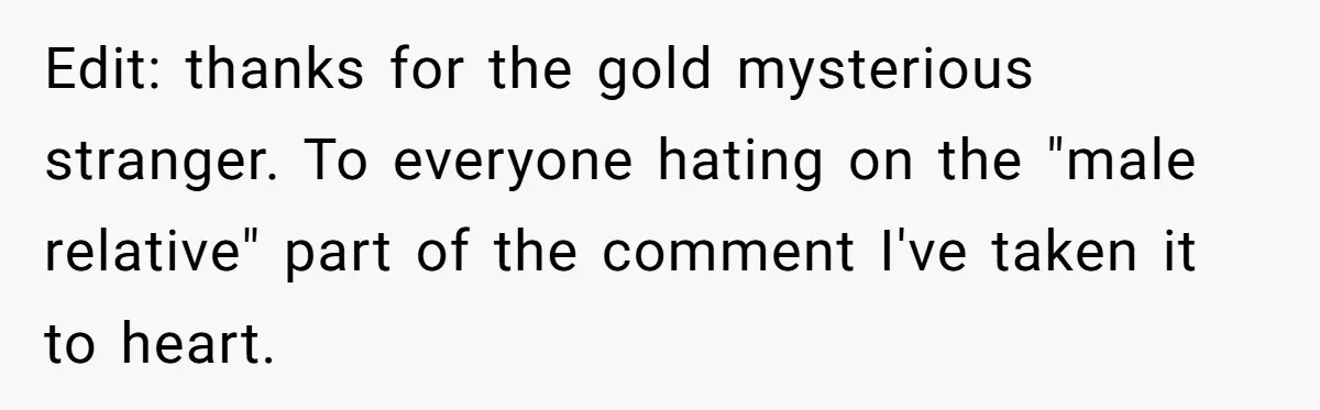 Edit: thanks for the gold mysterious stranger. To everyone hating on the "male relative" part of the comment I've taken it to heart.